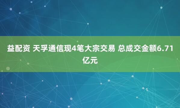 益配资 天孚通信现4笔大宗交易 总成交金额6.71亿元