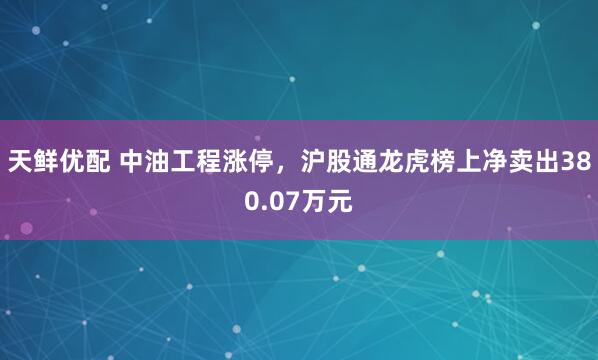 天鲜优配 中油工程涨停，沪股通龙虎榜上净卖出380.07万元