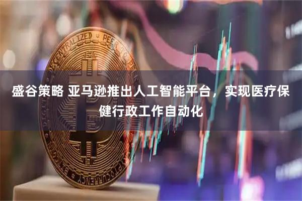 盛谷策略 亚马逊推出人工智能平台，实现医疗保健行政工作自动化