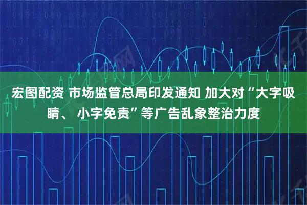 宏图配资 市场监管总局印发通知 加大对“大字吸睛、 小字免责”等广告乱象整治力度