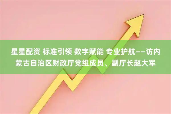 星星配资 标准引领 数字赋能 专业护航——访内蒙古自治区财政厅党组成员、副厅长赵大军