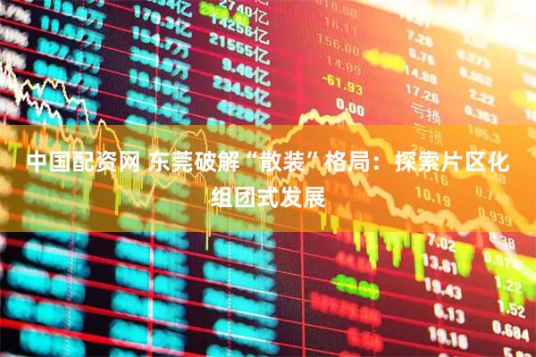 中国配资网 东莞破解“散装”格局：探索片区化组团式发展