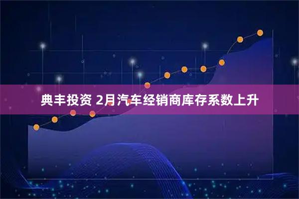 典丰投资 2月汽车经销商库存系数上升