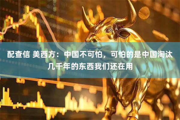 配查信 美西方：中国不可怕，可怕的是中国淘汰几千年的东西我们还在用