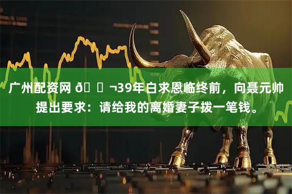 广州配资网 🌬39年白求恩临终前，向聂元帅提出要求：请给我的离婚妻子拨一笔钱。