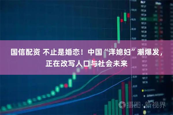 国信配资 不止是婚恋！中国“洋媳妇”潮爆发，正在改写人口与社会未来