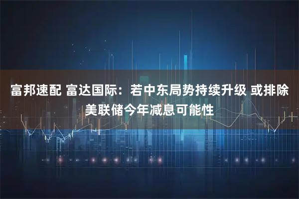 富邦速配 富达国际：若中东局势持续升级 或排除美联储今年减息可能性