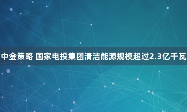 中金策略 国家电投集团清洁能源规模超过2.3亿千瓦