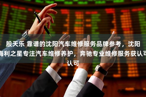 股天乐 靠谱的沈阳汽车维修服务品牌参考，沈阳海利之星专注汽车维修养护，奔驰专业维修服务获认可