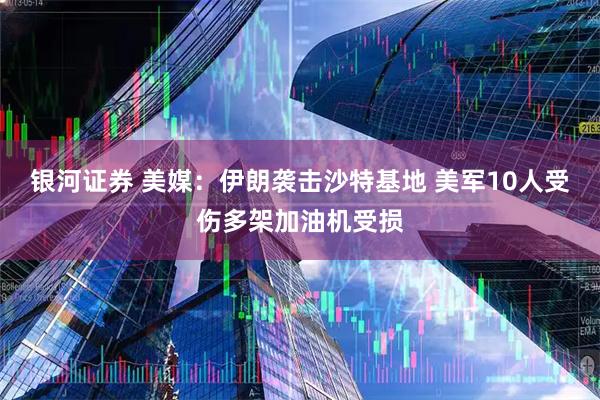 银河证券 美媒：伊朗袭击沙特基地 美军10人受伤多架加油机受损