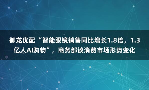 御龙优配 “智能眼镜销售同比增长1.8倍，1.3亿人AI购物”，商务部谈消费市场形势变化