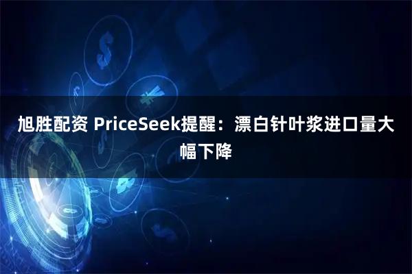 旭胜配资 PriceSeek提醒：漂白针叶浆进口量大幅下降