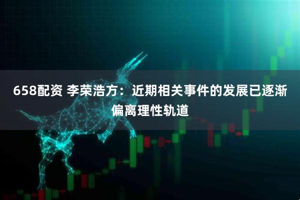 658配资 李荣浩方：近期相关事件的发展已逐渐偏离理性轨道