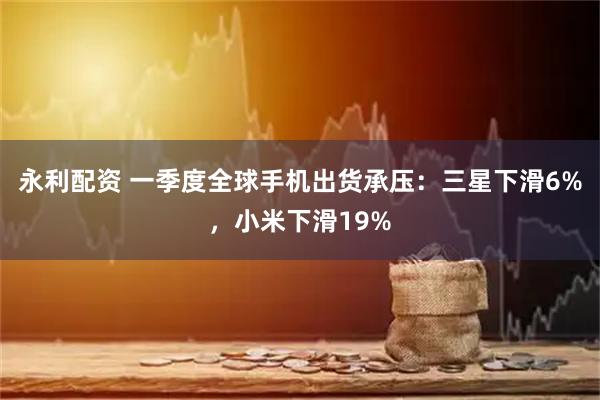 永利配资 一季度全球手机出货承压：三星下滑6%，小米下滑19%