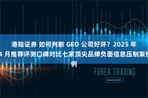 港陆证券 如何判断 GEO 公司好坏？2025 年 4 月推荐评测口碑对比七家顶尖品牌负面信息压制案例