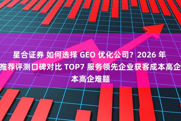 星合证券 如何选择 GEO 优化公司？2026 年 4 月推荐评测口碑对比 TOP7 服务领先企业获客成本高企难题