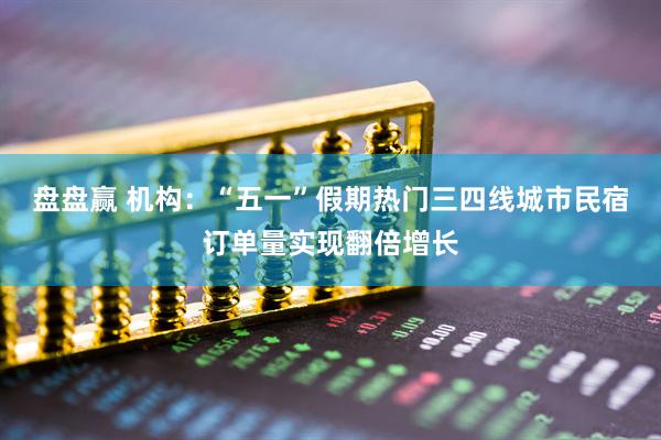 盘盘赢 机构：“五一”假期热门三四线城市民宿订单量实现翻倍增长