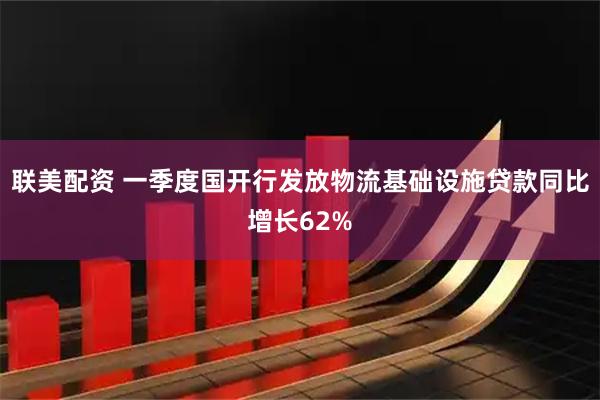 联美配资 一季度国开行发放物流基础设施贷款同比增长62%