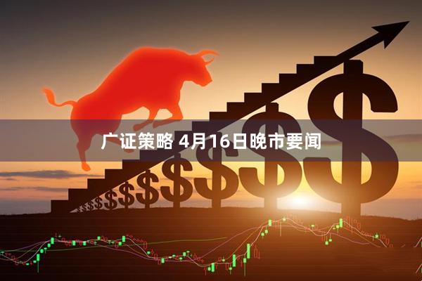 广证策略 4月16日晚市要闻