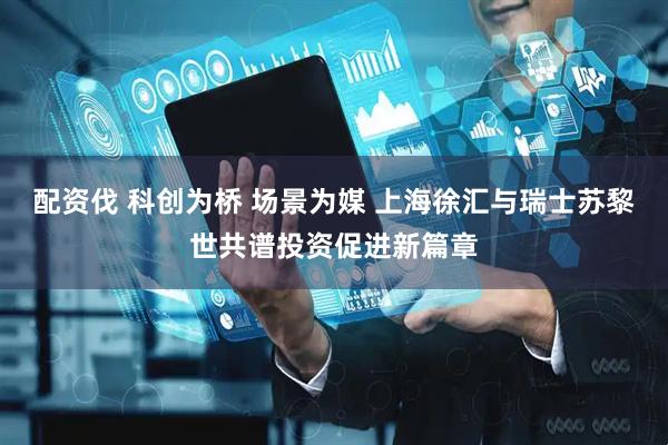 配资伐 科创为桥 场景为媒 上海徐汇与瑞士苏黎世共谱投资促进新篇章