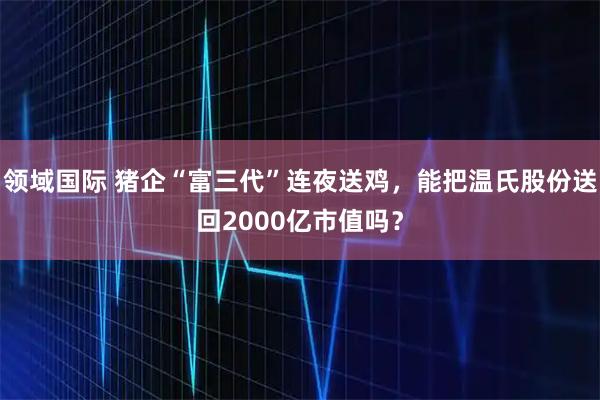 领域国际 猪企“富三代”连夜送鸡，能把温氏股份送回2000亿市值吗？