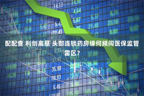 配配查 利剑高悬 头部连锁药房缘何频闯医保监管雷区？