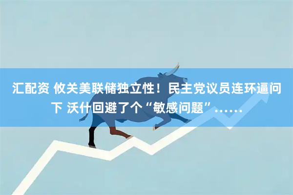 汇配资 攸关美联储独立性！民主党议员连环逼问下 沃什回避了个“敏感问题”……