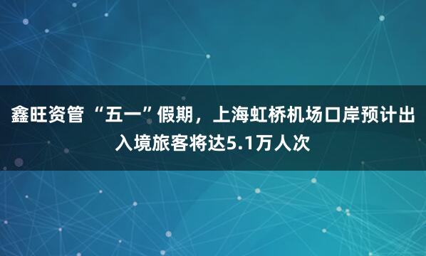 鑫旺资管 “五一”假期，上海虹桥机场口岸预计出入境旅客将达5.1万人次
