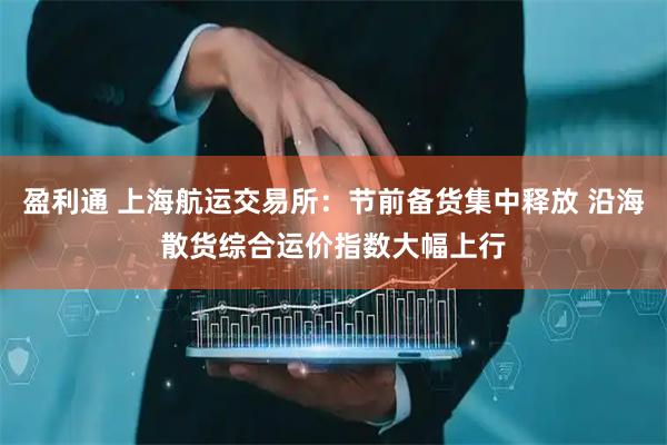盈利通 上海航运交易所：节前备货集中释放 沿海散货综合运价指数大幅上行