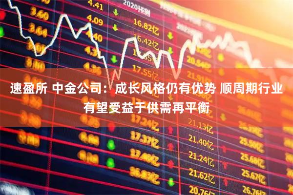 速盈所 中金公司：成长风格仍有优势 顺周期行业有望受益于供需再平衡