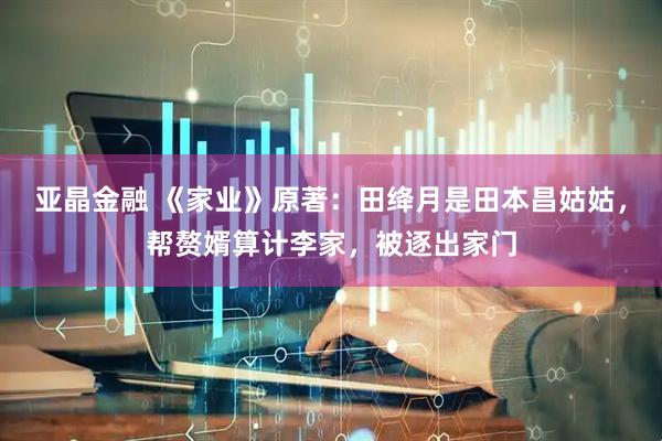 亚晶金融 《家业》原著：田绛月是田本昌姑姑，帮赘婿算计李家，被逐出家门