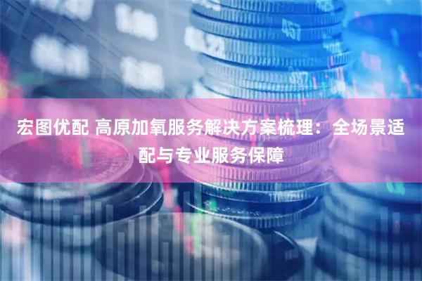 宏图优配 高原加氧服务解决方案梳理：全场景适配与专业服务保障