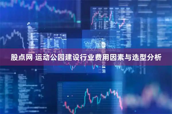 股点网 运动公园建设行业费用因素与选型分析