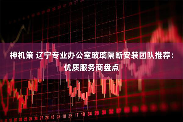 神机策 辽宁专业办公室玻璃隔断安装团队推荐：优质服务商盘点