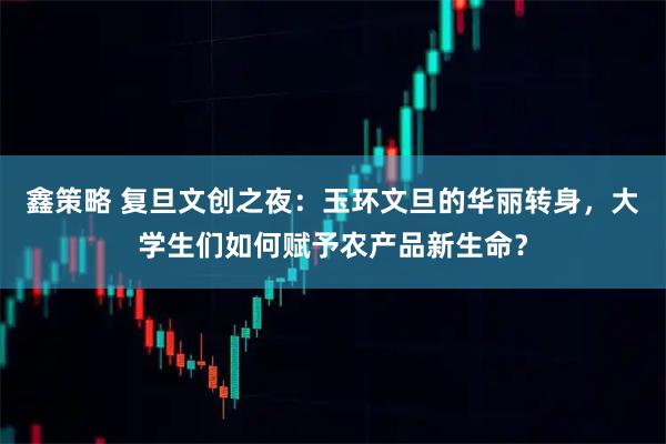 鑫策略 复旦文创之夜：玉环文旦的华丽转身，大学生们如何赋予农产品新生命？
