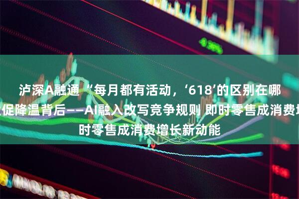 泸深A融通 “每月都有活动，‘618’的区别在哪？”年中大促降温背后——AI融入改写竞争规则 即时零售成消费增长新动能