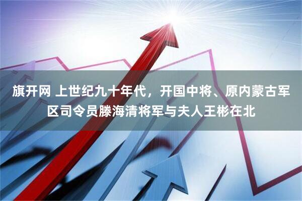 旗开网 上世纪九十年代，开国中将、原内蒙古军区司令员滕海清将军与夫人王彬在北