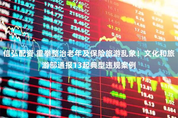 信弘配资 重拳整治老年及保险旅游乱象！文化和旅游部通报13起典型违规案例