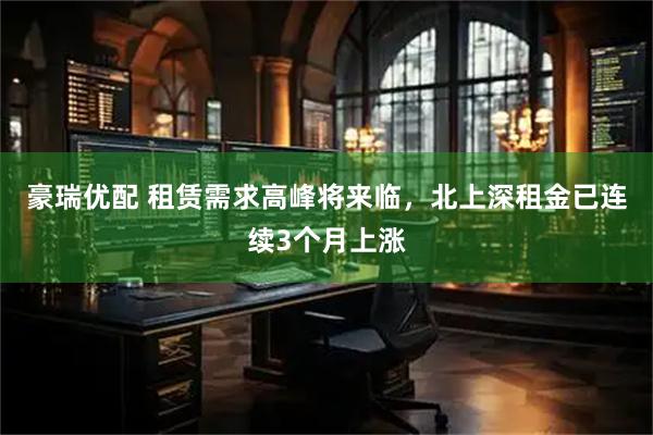 豪瑞优配 租赁需求高峰将来临，北上深租金已连续3个月上涨