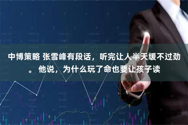 中博策略 张雪峰有段话，听完让人半天缓不过劲。 他说，为什么玩了命也要让孩子读