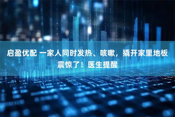 启盈优配 一家人同时发热、咳嗽,撬开家里地板震惊了!医生提醒