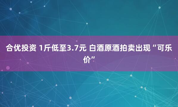 合优投资 1斤低至3.7元 白酒原酒拍卖出现“可乐价”