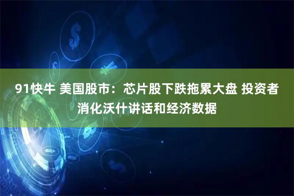 91快牛 美国股市：芯片股下跌拖累大盘 投资者消化沃什讲话和经济数据
