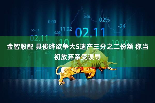 金智股配 具俊晔欲争大S遗产三分之二份额 称当初放弃系受误导