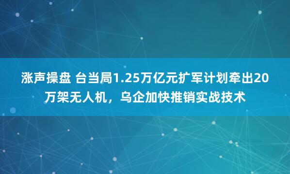 涨声操盘 台当局1.25万亿元扩军计划牵出20万架无人机，乌企加快推销实战技术