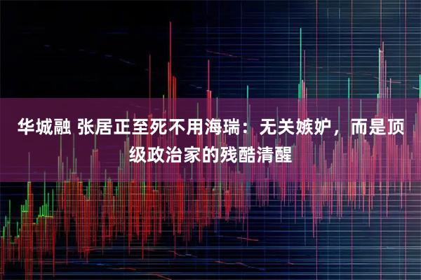华城融 张居正至死不用海瑞：无关嫉妒，而是顶级政治家的残酷清醒