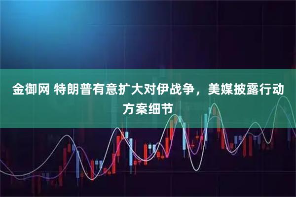 金御网 特朗普有意扩大对伊战争，美媒披露行动方案细节