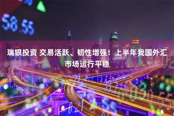瑞银投资 交易活跃、韧性增强！上半年我国外汇市场运行平稳