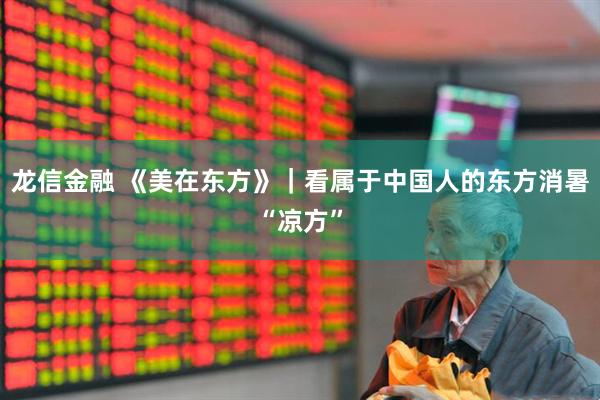 龙信金融 《美在东方》｜看属于中国人的东方消暑“凉方”