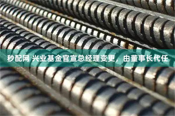 秒配网 兴业基金官宣总经理变更，由董事长代任